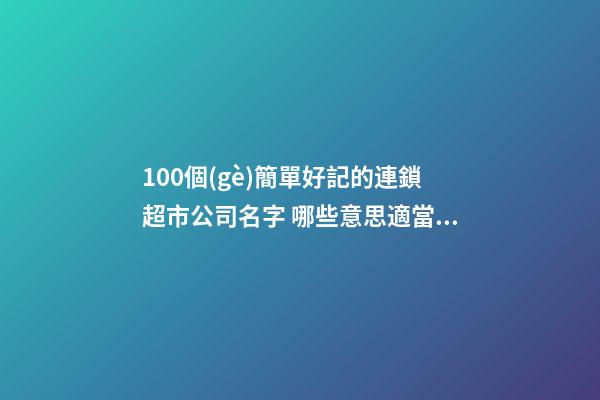 100個(gè)簡單好記的連鎖超市公司名字 哪些意思適當(dāng)